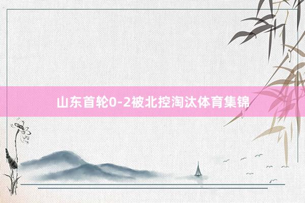 山东首轮0-2被北控淘汰体育集锦