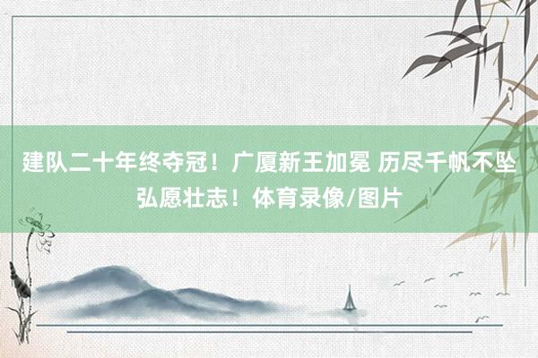 建队二十年终夺冠！广厦新王加冕 历尽千帆不坠弘愿壮志！体育录像/图片