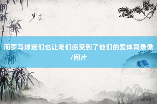 而罗马球迷们也让咱们感受到了他们的爱体育录像/图片