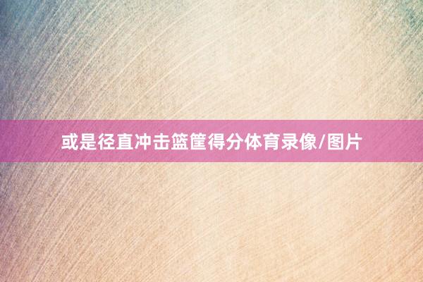 或是径直冲击篮筐得分体育录像/图片