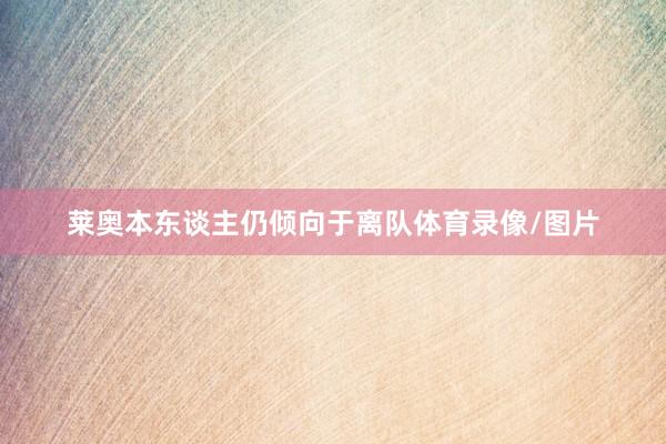 莱奥本东谈主仍倾向于离队体育录像/图片