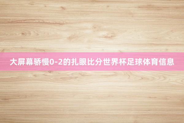 大屏幕骄慢0-2的扎眼比分世界杯足球体育信息