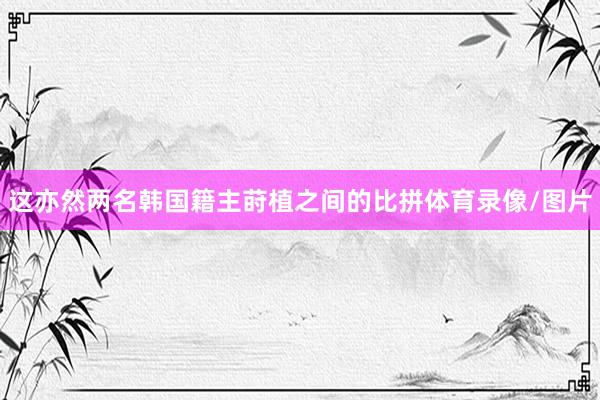 这亦然两名韩国籍主莳植之间的比拼体育录像/图片