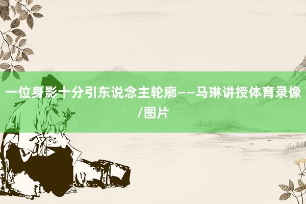 一位身影十分引东说念主轮廓——马琳讲授体育录像/图片
