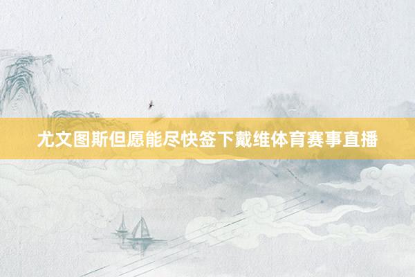 尤文图斯但愿能尽快签下戴维体育赛事直播