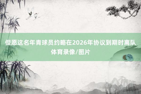 但愿这名年青球员约略在2026年协议到期时离队体育录像/图片