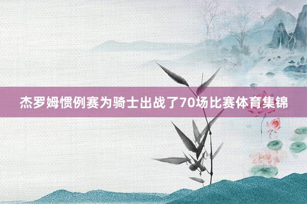 杰罗姆惯例赛为骑士出战了70场比赛体育集锦