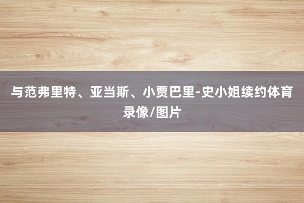与范弗里特、亚当斯、小贾巴里-史小姐续约体育录像/图片