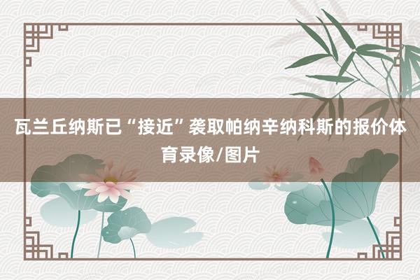 瓦兰丘纳斯已“接近”袭取帕纳辛纳科斯的报价体育录像/图片