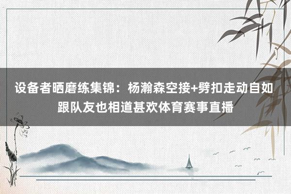 设备者晒磨练集锦：杨瀚森空接+劈扣走动自如 跟队友也相道甚欢体育赛事直播