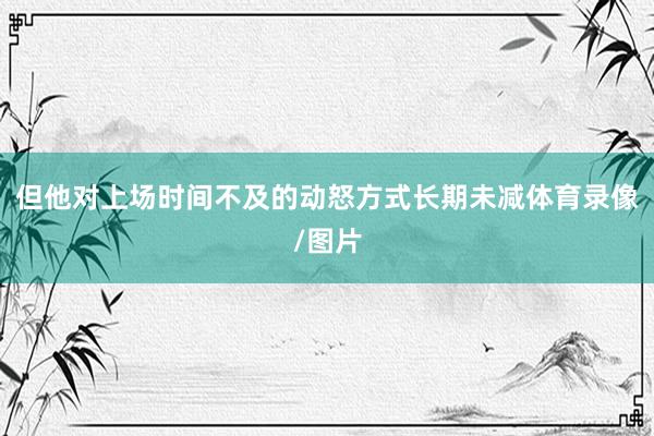 但他对上场时间不及的动怒方式长期未减体育录像/图片