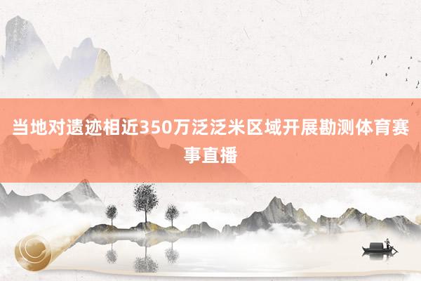 当地对遗迹相近350万泛泛米区域开展勘测体育赛事直播