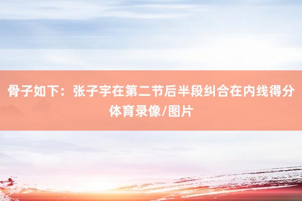 骨子如下：张子宇在第二节后半段纠合在内线得分体育录像/图片