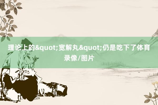 理论上的"宽解丸"仍是吃下了体育录像/图片