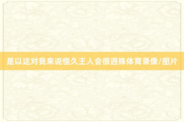 是以这对我来说恒久王人会很迥殊体育录像/图片