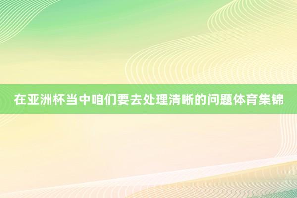 在亚洲杯当中咱们要去处理清晰的问题体育集锦