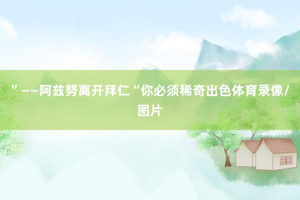 ”——阿兹努离开拜仁“你必须稀奇出色体育录像/图片