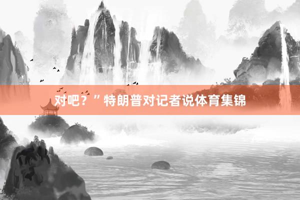 对吧？”特朗普对记者说体育集锦