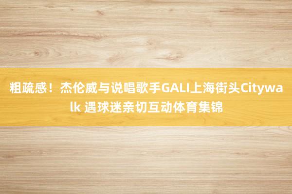 粗疏感！杰伦威与说唱歌手GALI上海街头Citywalk 遇球迷亲切互动体育集锦