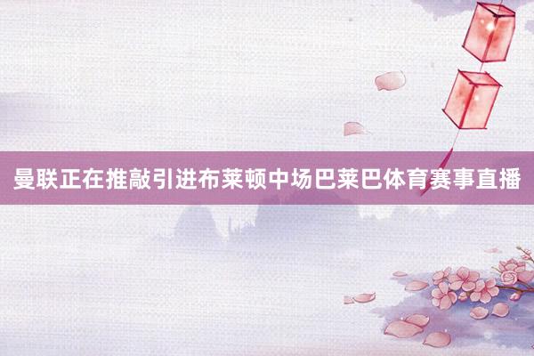 曼联正在推敲引进布莱顿中场巴莱巴体育赛事直播