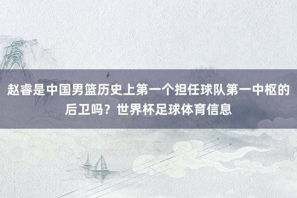赵睿是中国男篮历史上第一个担任球队第一中枢的后卫吗？世界杯足球体育信息