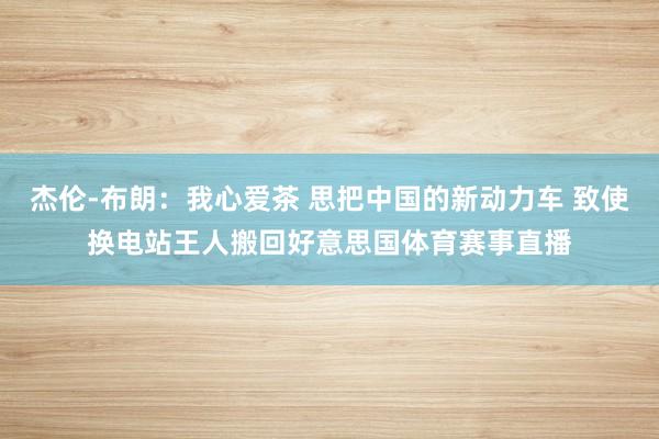 杰伦-布朗:我心爱茶 思把中国的新动力车 致使换电站王人搬回好意思国体育赛事直播