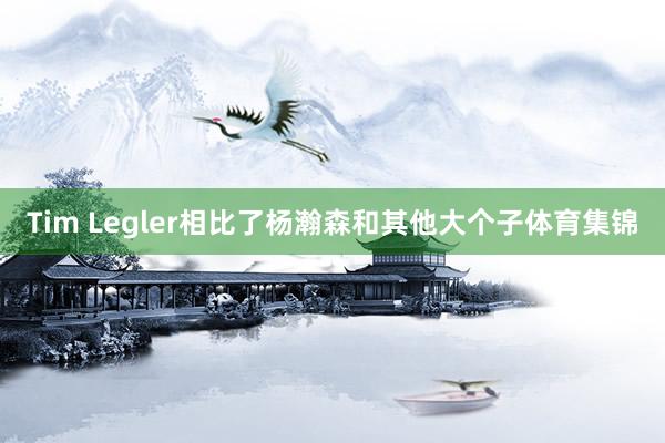 Tim Legler相比了杨瀚森和其他大个子体育集锦