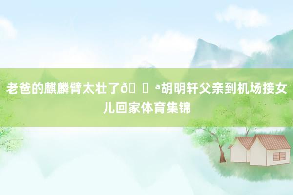 老爸的麒麟臂太壮了💪胡明轩父亲到机场接女儿回家体育集锦