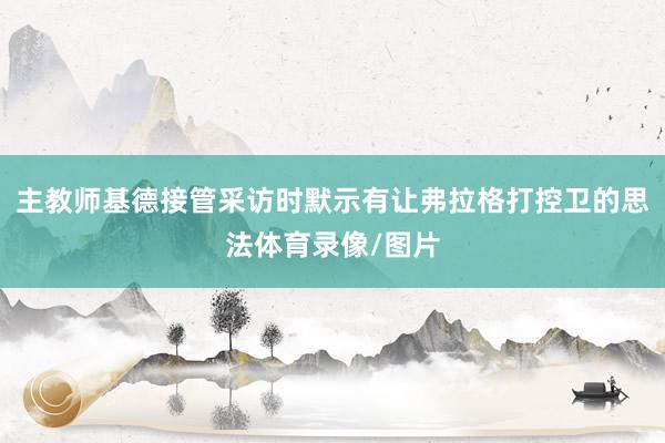 主教师基德接管采访时默示有让弗拉格打控卫的思法体育录像/图片