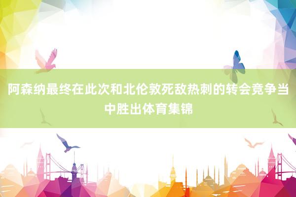 阿森纳最终在此次和北伦敦死敌热刺的转会竞争当中胜出体育集锦