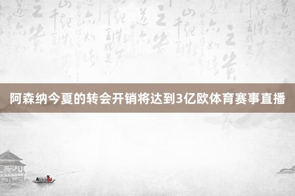 阿森纳今夏的转会开销将达到3亿欧体育赛事直播