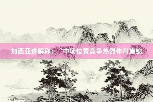 加西亚讲解称：“中场位置竞争热烈体育集锦