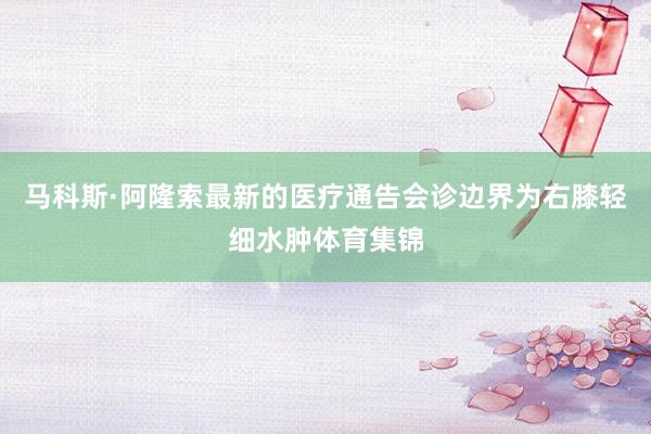 马科斯·阿隆索最新的医疗通告会诊边界为右膝轻细水肿体育集锦