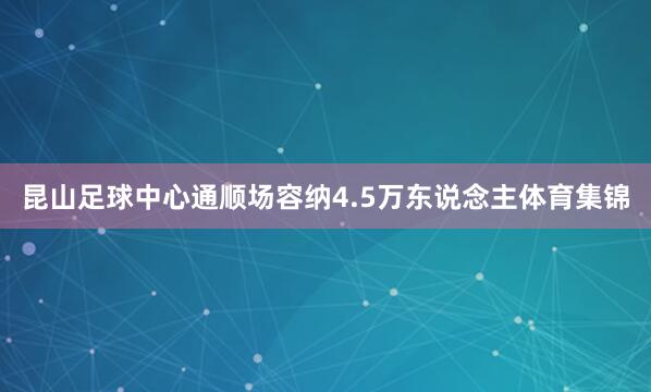 昆山足球中心通顺场容纳4.5万东说念主体育集锦