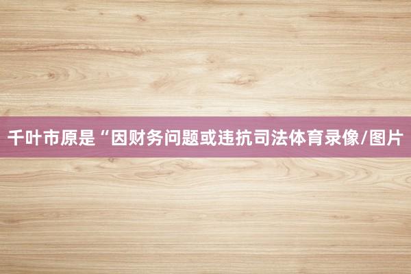 千叶市原是“因财务问题或违抗司法体育录像/图片
