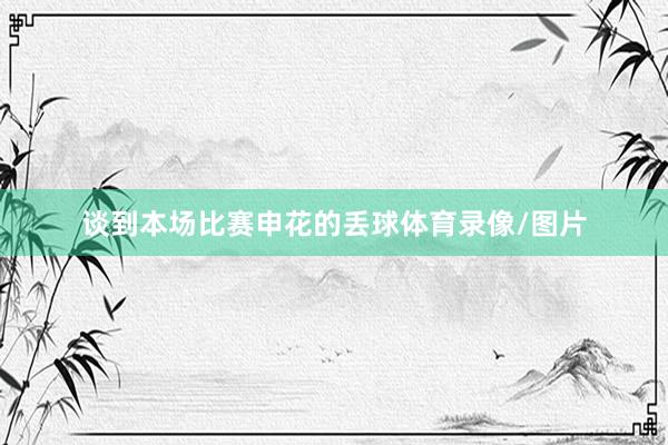 谈到本场比赛申花的丢球体育录像/图片