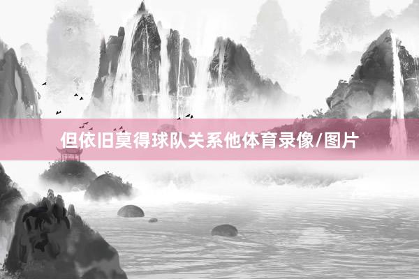 但依旧莫得球队关系他体育录像/图片