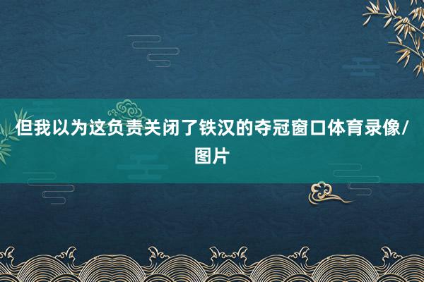 但我以为这负责关闭了铁汉的夺冠窗口体育录像/图片