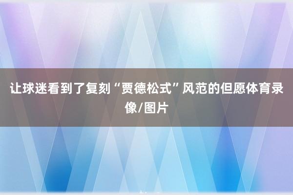 让球迷看到了复刻“贾德松式”风范的但愿体育录像/图片
