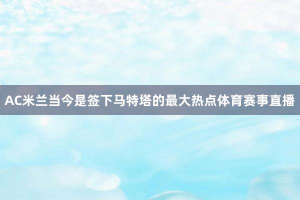 AC米兰当今是签下马特塔的最大热点体育赛事直播