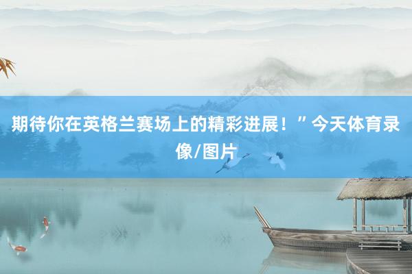 期待你在英格兰赛场上的精彩进展！”今天体育录像/图片
