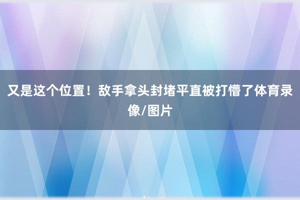 又是这个位置！敌手拿头封堵平直被打懵了体育录像/图片