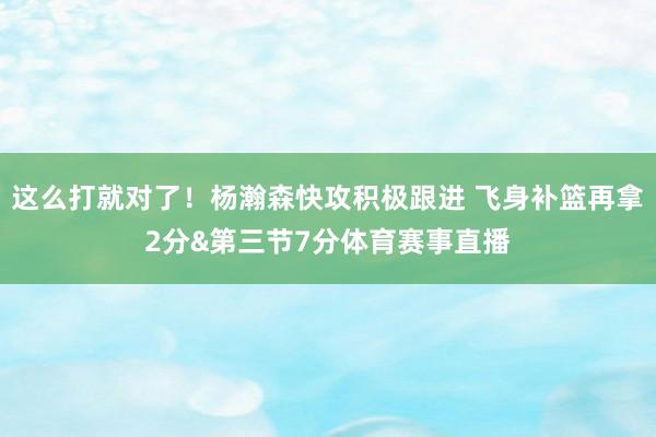 这么打就对了！杨瀚森快攻积极跟进 飞身补篮再拿2分&第三节7分体育赛事直播