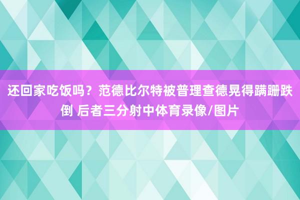 还回家吃饭吗?范德比尔特被普理查德晃得蹒跚跌倒 后者三分射中体育录像/图片