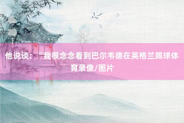 他说谈：“我很念念看到巴尔韦德在英格兰踢球体育录像/图片