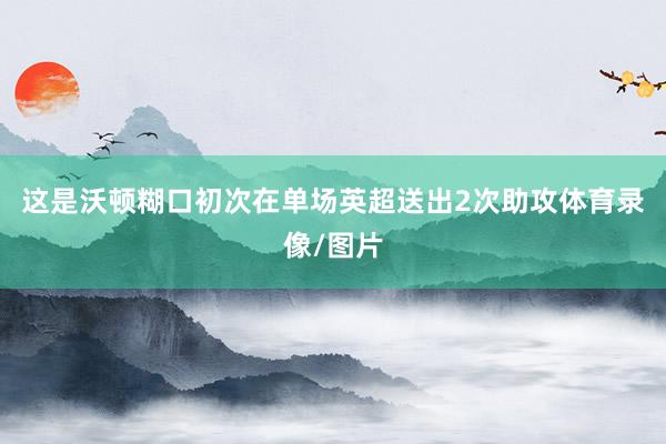 这是沃顿糊口初次在单场英超送出2次助攻体育录像/图片