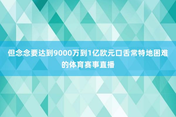 但念念要达到9000万到1亿欧元口舌常特地困难的体育赛事直播