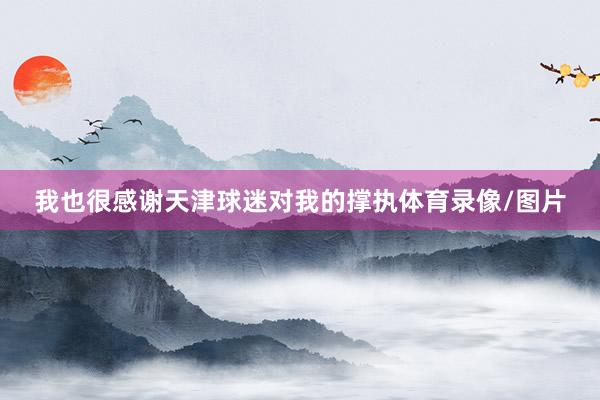 我也很感谢天津球迷对我的撑执体育录像/图片
