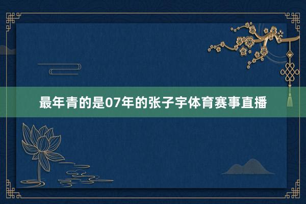 最年青的是07年的张子宇体育赛事直播