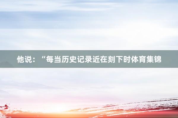他说：“每当历史记录近在刻下时体育集锦